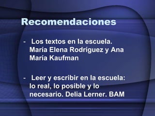 Recomendaciones
- Los textos en la escuela.
  María Elena Rodríguez y Ana
  María Kaufman

- Leer y escribir en la escuela:
  lo real, lo posible y lo
  necesario. Delia Lerner. BAM
 