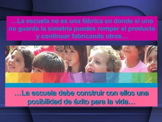 …La escuela no es una fábrica en donde si uno
no guarda la simetría puedes romper el producto
        y continuar fabricando otros…




 …La escuela debe construir con ellos una
   posibilidad de éxito para la vida…
 