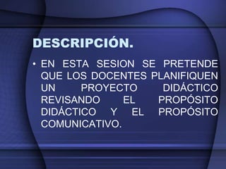 DESCRIPCIÓN.
• EN ESTA SESION SE PRETENDE
  QUE LOS DOCENTES PLANIFIQUEN
  UN     PROYECTO    DIDÁCTICO
  REVISANDO     EL  PROPÓSITO
  DIDÁCTICO Y EL PROPÓSITO
  COMUNICATIVO.
 