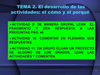 TEMA 2. El desarrollo de las
actividades: el cómo y el porqué

ACTIVIDAD 9: DE MANERA GRUPAL LEAN EL
FRAGMENTO    Y DEN   RESPUESTA A LAS
PREGUNTAS PÁG. 46
ACTIVIDAD 10: COMENTAR EN PLENARIA SUS
RESPUESTAS.
ACTIVIDAD 11: EN GRUPO ELIJAN UN PROYECTO
DE ALGUNO DE LOS GRADOS, LEAN LAS
ACTIVIDADES Y COMENTEN.



                                             8
 