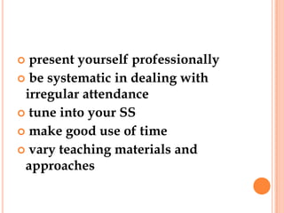  present yourself professionally
 be systematic in dealing with
 irregular attendance
 tune into your SS
 make good use of time
 vary teaching materials and
 approaches
 