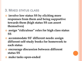 3. MIXED STATUS CLASS
 involve low status SS by eliciting more
 responses from them and being supportive
 towards them (high status SS can assert
 themselves)
 assign “ridiculous” roles for high class status
 SS
 accommodate SS’ different needs: assign
 different self-study books for homework to
 each status
 encourage discussion between different
 status SS
 make tasks open-ended
 
