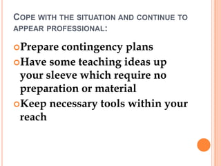 COPE WITH THE SITUATION AND CONTINUE TO
APPEAR PROFESSIONAL:

Prepare contingency plans
Have some teaching ideas up
 your sleeve which require no
 preparation or material
Keep necessary tools within your
 reach
 
