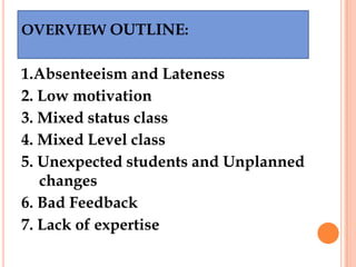OVERVIEW OUTLINE:

1.Absenteeism and Lateness
2. Low motivation
3. Mixed status class
4. Mixed Level class
5. Unexpected students and Unplanned
   changes
6. Bad Feedback
7. Lack of expertise
 