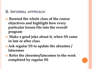 B. INFORMAL APPROACH
  Remind the whole class of the course
  objectives and highlight how every
  particular lesson fits into the overall
  program
 Make a good joke about it, when SS come
  in late or after class
 Ask regular SS to update the absentee /
  latecomer
 Refer the absentee/latecomer to the work
  completed by regular SS
 