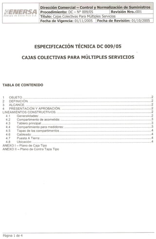 ESPECIFICACIÓN          TÉCNICA De 009/05

               CAJAS COLECTIVAS PARA MÚLTIPLES SERVICIOS




TABLA DE CONTENIDO


1     OBJ ETO                                                         2
2     DEF IN IC IÓN                                                   2
3     ALCANCE                                                         2
4     PRESENTACiÓN       Y APROBACiÓN                                 2
LI N EAM lENTOS CON STRU CTIVOS                                       2
   4.1     Generalidades:                                             2
   4.2     Compartimento      de acometida:                           3
   43      Tablero principal:                                         3
   4.4     Compartimiento      para medidores:                        3
   4.5     Tapas de los compartimentos                                4
   4.6     Cableado:                                                 .4
   4.7     Puesta A Tierra:                                           4
   4.8     Ubicación:                                                 4
ANEXO    I - Plano de Caja Tipo
ANEXO    II - Plano de Contra Tapa Tipo




Página 1 de 4
 
