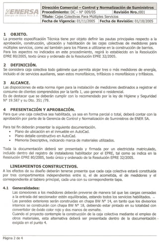 Dirección Comercial - Control
                        Procedimiento: DC - N° 009/05
                        Título: Cajas Colectivas Para Múlti
                        Fecha de Viaencia: 01/11/2005


1    OBJETO.
La presente especificación Técnica tiene por objeto definir las pautas principales respecto a la
aprobación, construcción, ubicación y habilitación de las cajas colectivas de medidores para
múltiples servicios, como así también para los Pilares a utilizarse en la construcción de barrios.
Para los aspectos no indicados en este procedimiento, regirá lo establecido en la Resolución
EPRE80/2005, texto único y ordenado de la Resolución EPRE32/2005.

2    DEFINICIÓN.
Se considera caja colectiva todo gabinete que permita alojar tres o más medidores de energía,
incluido el de servicios auxiliares, sean estos monofásicos, trifásicos o monofásicos y trifásicos.

3   ALCANCE.
Las disposiciones de esta norma rigen para la instalación de medidores destinados a registrar el
consumo de clientes comprendidos por la tarifa 1, uso general o residencial.
Es de destacar que se deberán cumplir con lo recomendado por la ley de Higiene y Seguridad
N° 19.587 Y su Dto. 351/79.

4   PRESENTACIÓN Y APROBACIÓN.
Para que una caja colectiva sea habilitada, ya sea en forma parcial o total, deberá contar con la
aprobación por parte de la Gerencia de Control y Normalización de Suministros de ENERSA.

Para tal fin deberán presentar la siguiente documentación.
   • Plano de ubicación en el inmueble en AutoCad.
   • Plano detalle constructivo en AutoCad.
   • Memoria Descriptiva, indicando marca de materiales utilizados.

Toda la documentación deberá ser presentada y firmada por un electricista matriculado,
incluido dentro del registro de instaladores habilitador por el EPRE, tal como se indica en la
Resolución EPRE80/2005, texto único y ordenado de la Resolución EPRE32/2005.

     LINEAMIENTOS CONSTRUCTIVOS.
A los efectos de su diseño deberán tenerse presenta que cada caja colectiva estará constituida
por tres compartimentos independientes entre si, el de acometida, el de medidores y el
correspondiente al tablero principal, cada una con su correspondiente tapa.

4.1   Generalidades:
      Las conexiones a los medidores deberán preverse de manera tal que las cargas censadas
      a la entrada del seccionador estén equilibradas, estando todos los servicios habilitados. =
      Las paredes exteriores serán construidas en chapa BW N° 14, en tanto que los divisorios
      internos se construirán con chapa BW N° 18, debiendo estar pintado en su totalidad con
      convertidor de óxido color rojo y dos manos de esmalte.
      Cuando el proyecto contemple la construcción de la caja colectiva mediante el empleo de
      otros materiales, esta alternativa deberá ser presentada dentro de la documentación-
      exigida en el punto 4.



Página 2 de 4
 