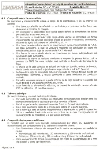 4.2   Compartimento de acometida:
      Su operación y mantenimiento estará a cargo de la distribuidora y en su interior se
      alojará:
            a Una base portafusible tamaño 00 con su fusible por cada una de las fases que
               alimentan al medidor de energía.
            a Un interruptor o seccionador bajo carga desde donde se alimentaran las bases
               portafusibles antes mencionadas.
            a Un interruptor o seccionador bajo carga desde donde se alimentará en forma
               independiente los servicios auxiliares (luces de pasillos y escaleras, ascensores,
               cisterna de agua, baliza superior del edificio, etc. -
            a Una barra de cobre desde donde se conectará en forma independiente la PAT.
               de cada suministro, la cual se vinculará mediante un conductor de cobre de
               sección adecuada al buje de bronce de la PAT. General.
            a Una barra de cobre desde donde se conectarán en forma independiente los
               neutros de cada suministro.
            a El sistema de cierre se realizara mediante el empleo de pernos Anker Look a
               proveer por ENER SA, cuya cantidad será definida en función del tamaño de la
               tapa.
            a Al chasis de la caja colectiva se soldará un buje con tornillo, ambos de bronce,
               desde donde se conectará la jabalina correspondiente a la PAT. General
            a La tapa de la caja de acometida deberá ir montada de manera tal que pueda ser
               desmontada fácilmente, y estará conectada a tierra mediante un conductor
               mallado.
            a En todos los casos estará en la parte inferior de la Caja Colectiva y respecto del
               nivel del piso a una distancia mínima de 30 cm.
            a A los fines de su alimentación eléctrica, se preverá la instalación de un caño de
               PVC de diámetro 110 mm libre curvas.

4.3   Tablero principal:
      Su mantenimiento y uso será exclusivo del cliente.
          a Por cada suministro se montará un interruptor termomagnético bipolar para los
              servicios monofásicos y tetrapolar para los servicios trifásicos.
          a Podrá ser parte de la caja colectiva o estar fuera en forma independiente.
          a En el caso que forme parte de la misma caja estará en la parte superior.
          a En el caso que este en forma independiente la separación no podrá superar los
              10 mts. medidos linealmente entre los centros de la caja correspondiente al
              compartimento de medidores y la del tablero principal.

4.4   Compartimiento para medidores:
      El medidor que se aloje será operado exclusivamente por ENER SA, quedando el
      mantenimiento del compartimento y su cableado a cargo del cliente.
          o Las dimensiones mínimas del compartimento donde se alojaran los medidores
              serán:
              • Monofásicos: 230 mm de alto, 150 mm de ancho y 160 mm de profundidad .
              • Trifásicos: 350 mm de alto, 220 mm de ancho y 210 mm de profundidad.
          a Cada compartimento tendrá su contratapa con visor de policarbonato de 3 mm
              de espesor y cierre tipo laberintico.

Página 3 de 4
 