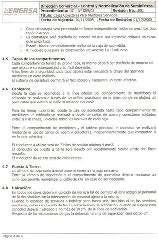 o    Cada contratapa será precintada en forma independiente mediante precintos tipo
                tapón o Arpón. -
           o    La contratapa será diseñada de manera tal que sea imposible retirarla mientras
                este precintada.
           o    Estará ubicado inmediatamente arriba de la caja de acometida.
           o    A modo de guía para su construcción ver Anexos 1 y II adjuntos.

4.5   Tapas de los compartimentos
      Cada compartimento tendrá su propia tapa, la misma deberá ser diseñada de manera tal
      que asegure su estanqueidad y su fácil desmonte.
      A los fines de la seguridad, cada tapa deberá estar vinculada al chasis del gabinete
      mediante un cable mallado.
      El sistema de cerradura   permitirá el fácil acceso y asegurara un cierre efectivo.

4.6   Cableado:
      Desde la caja de acometida a la línea inferior del compartimento        de medidores el
      cableado se realizara a través de un orificio practicado en la base, donde se alojará un
      pasa cable que evitará se dañe la aislación del cable.

      Para las líneas superiores, desde la caja de acometida hasta cada compartimento   de
      medidores, el cableado se realizará a través de caños de acero y conectores soldados
      entre si y al chasis, ubicados sobre los laterales de cada caja.

      Entre el compartimento  de medidores y el tablero principal, el cableado se realizará
      mediante el uso de caños de acero y conectores, independientemente   que compartan o
      no la caja colectiva.

      El conductor   a utilizar será de 7 hilos de sección mínima 4 mm2.
      El conductor de puesta a tierra será aislado con recubrimiento         bicolor verde con línea
      amarilla.
      El conductor de neutro será de color celeste.

4.7   Puesta A Tierra: ~
      La cámara de inspección deberá estar al frente de la caja colectiva.
      Entre la cámara de inspección y el compartimento      de acometida deberá         montarse   un
      caño que permita reemplazar el cable de PAT en caso de ser necesario.

4.8   Ubicación:
      En todos los casos deberá ir ubicado de manera tal de permitir el libre acceso al personal
      de la distribuidora sin la intervención de personal ajeno a la misma.
      Cuando la cantidad de servicios a habilitar sean hasta seis, incluidos el de los servicios
      auxiliares, deberá ir ubicado de frente sobre la línea de edificación; cuando se supere esta
      cantidad deberá ir ubicado a no más de 30 cm. de la línea de edificación.
      Respecto de las instalaciones de gas la distancia mínima de separación será de 50 cm.




Página 4 de 4
 