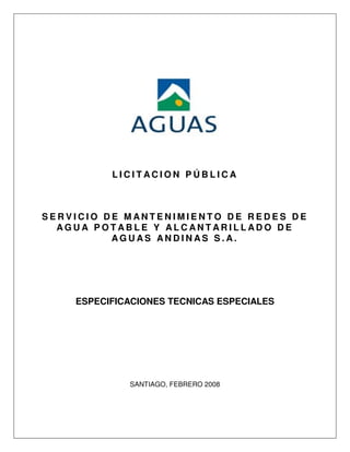 LICITACION PÚBLICA



SERVICIO DE MANTENIMIENTO DE REDES DE
  AGUA POTABLE Y ALCANTARILLADO DE
          AGUAS ANDINAS S.A.




    ESPECIFICACIONES TECNICAS ESPECIALES




             SANTIAGO, FEBRERO 2008
 