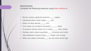 PREPOSITIONS
Complete the following sentences using from, with or of
1) Bronze contains signficant amounts ______ copper.
2) Galvanised steel is steel coated ______ zinc.
3) Steel is an alloy derived _______ iron.
4) Pure metals can usually be recovered _________ alloys.
5) To produce stainless steel, iron is mixed _______ other metals.
6) Stainless steel contains quantities _____ chromium and nickel.
7) Glass tableware contains traces _____ metals, such as lead.
8) When new metal is extracted _____ ore, the costs can be high.
 