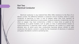 Part Two
Electrical Conductor
Electrical conductor is any material that offers little resistance to the flow of an
electric current. The difference between a conductor and an insulator, which is a poor
conductor of electricity or heat, is one of degree rather than kind, because all
substances conduct electricity to some extent. A good conductor of electricity, such as
silver or copper, may have conductivity a billion or more times as great as the
conductivity of a good insulator, such as glass or mica. A phenomenon known as
superconductivity is observed when certain substances are cooled to a point near
absolute zero, at which point their conductivity becomes almost infinite. In solid
conductors the electric current is carried by the movement of electrons; in solutions
and gases, the electric current is carried by ions.
 