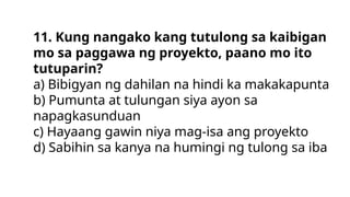 11. Kung nangako kang tutulong sa kaibigan
mo sa paggawa ng proyekto, paano mo ito
tutuparin?
a) Bibigyan ng dahilan na hindi ka makakapunta
b) Pumunta at tulungan siya ayon sa
napagkasunduan
c) Hayaang gawin niya mag-isa ang proyekto
d) Sabihin sa kanya na humingi ng tulong sa iba
 