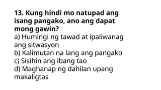 13. Kung hindi mo natupad ang
isang pangako, ano ang dapat
mong gawin?
a) Humingi ng tawad at ipaliwanag
ang sitwasyon
b) Kalimutan na lang ang pangako
c) Sisihin ang ibang tao
d) Maghanap ng dahilan upang
makaligtas
 