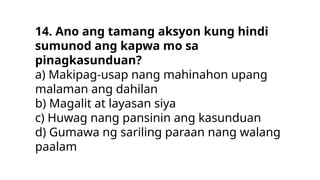 14. Ano ang tamang aksyon kung hindi
sumunod ang kapwa mo sa
pinagkasunduan?
a) Makipag-usap nang mahinahon upang
malaman ang dahilan
b) Magalit at layasan siya
c) Huwag nang pansinin ang kasunduan
d) Gumawa ng sariling paraan nang walang
paalam
 