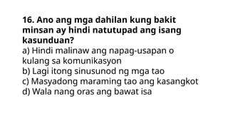 16. Ano ang mga dahilan kung bakit
minsan ay hindi natutupad ang isang
kasunduan?
a) Hindi malinaw ang napag-usapan o
kulang sa komunikasyon
b) Lagi itong sinusunod ng mga tao
c) Masyadong maraming tao ang kasangkot
d) Wala nang oras ang bawat isa
 
