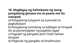 18. Magbigay ng halimbawa ng isang
pangakong ginawa mo at paano mo ito
natupad.
a) Pangakong tutuparin sa susunod na
pagkakataon
b) Pangakong tumulong sa kaibigan at tinupad
ito sa pamamagitan ng pagkilos agad
c) Pagsabi ng pangako pero hindi naman
tinupad
d) Pagsulat ng pangako at kinalimutan
 