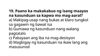 19. Paano ka makakabuo ng isang maayos
na kasunduan sa kapwa mo mag-aaral?
a) Makipag-usap nang bukas at klaro tungkol
sa gagawin ng bawat isa
b) Gumawa ng kasunduan nang walang
pagtatalo
c) Pabayaan ang iba na mag-desisyon
d) Magbigay ng kasunduan na ikaw lang ang
masusunod
 
