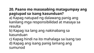 20. Paano mo masasabing matagumpay ang
pagtupad sa isang kasunduan?
a) Kapag natupad ng dalawang panig ang
kanilang mga responsibilidad at masaya sa
resulta
b) Kapag isa lang ang nakinabang sa
kasunduan
c) Kapag hindi na ito mahalaga sa isang tao
d) Kapag ang isang panig lamang ang
sumunod
 