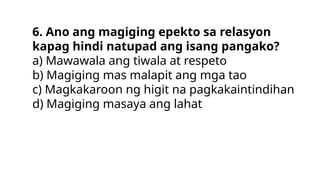 6. Ano ang magiging epekto sa relasyon
kapag hindi natupad ang isang pangako?
a) Mawawala ang tiwala at respeto
b) Magiging mas malapit ang mga tao
c) Magkakaroon ng higit na pagkakaintindihan
d) Magiging masaya ang lahat
 