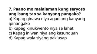 7. Paano mo malalaman kung seryoso
ang isang tao sa kanyang pangako?
a) Kapag ginawa niya agad ang kanyang
ipinangako
b) Kapag kinukwento niya sa lahat
c) Kapag iniwan niya ang kasunduan
d) Kapag wala siyang pakiusap
 