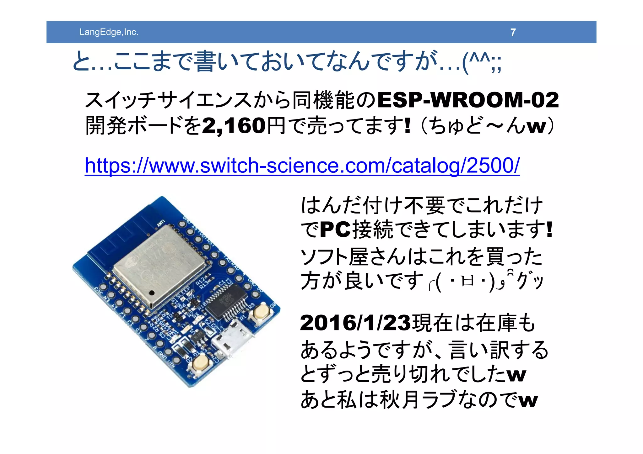 7LangEdge,Inc.
と…ここまで書いておいてなんですが…(^^;;
スイッチサイエンスから同機能のESP-WROOM-02
開発ボードを2,160円で売ってます! （ちゅど～んw）
https://www.switch-science.com/catalog/2500/
はんだ付け不要でこれだけ
でPC接続できてしまいます!
ソフト屋さんはこれを買った
方が良いです╭( ･ㅂ･)‫و‬ ̑̑ ｸﾞｯ
2016/1/23現在は在庫も
あるようですが、言い訳する
とずっと売り切れでしたw
あと私は秋月ラブなのでw
 