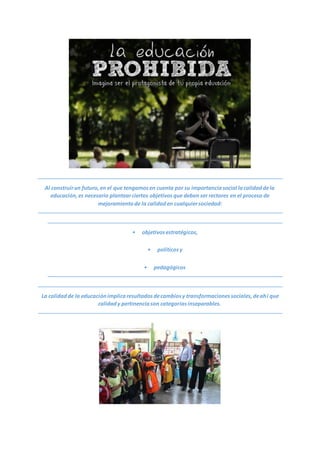 Al construirun futuro,en el que tengamosen cuenta por su importanciasocial lacalidaddela
educación,es necesario plantearciertos objetivosque deben ser rectores en el proceso de
mejoramientode la calidaden cualquiersociedad:
• objetivosestratégicos,
• políticosy
• pedagógicos
La calidadde la educaciónimplicaresultadosdecambiosy transformacionessociales,deahí que
calidady pertinenciason categoríasinseparables.
 
