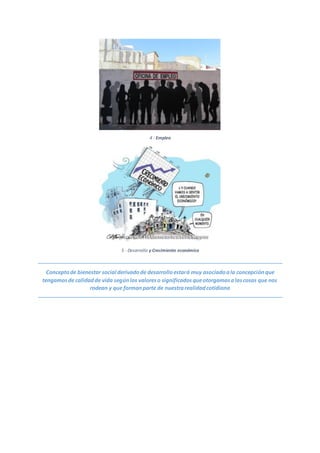 4 - Empleo
5 - Desarrollo y Crecimiento económico
Conceptode bienestar social derivadode desarrolloestará muy asociadoala concepciónque
tengamosde calidadde vida segúnlos valoreso significadosqueotorgamosalascosas que nos
rodean y que formanparte de nuestrarealidadcotidiana
 