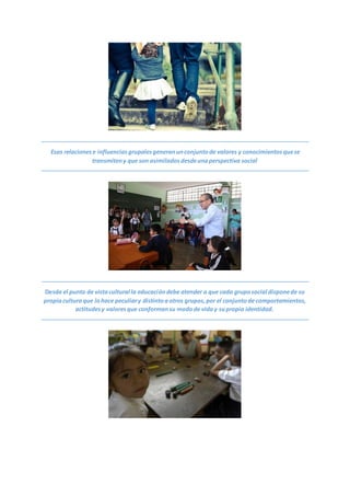 Esas relacionese influenciasgrupalesgeneranunconjuntode valores y conocimientosquese
transmiteny que son asimiladosdesdeunaperspectiva social
Desde el punto de vistacultural la educacióndebe atender a que cada gruposocial disponede su
propiaculturaque lohace peculiary distintoaotros grupos,por el conjuntode comportamientos,
actitudesy valoresque conformansu modode viday supropia identidad.
 