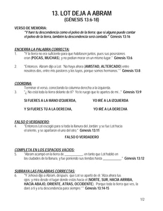 13. LOT DEJA A ABRAM
                                     (GÉNESIS 13:6-18)
VERSO DE MEMORIA:
     "Y haré tu descendencia como el polvo de la tierra; que si alguno puede contar
     el polvo de la tierra, también tu descendencia será contada." Génesis 13:16


ENCIERRA LA PALABRA CORRECTA:
1.   "Y la tierra no era suficiente para que habitasen juntos, pues sus posesiones
     eran (POCAS, MUCHAS), y no podían morar en un mismo lugar." Génesis 13:6

2.     "Entonces Abram dijo a Lot: 'No haya ahora (AMISTAD, ALTERCADO) entre
       nosotros dos, entre mis pastores y los tuyos, porque somos hermanos.' " Génesis 13:8


COORDINA:
    Terminar el verso, conectando la columna derecha a la izquierda.
3.  "¿ No está toda la tierra delante de ti? Yo te ruego que te apartes de mí..." Génesis 13:9

       SI FUERES A LA MANO IZQUIERDA,                     YO IRÉ A LA IZQUIERDA

       Y SI FUERES TÚ A LA DERECHA,                        YO IRÉ A LA DERECHA


FALSO O VERDADERO:
4.   "Entonces Lot escogió para sí toda la llanura del Jordán; y se fue Lot hacia
     el oriente, y se apartaron el uno del otro." Génesis 13:11
                                     FALSO O VERDADERO


COMPLETA EN LOS ESPACIOS VACIOS:
5.  "Abram acampó en la tierra de ___________, en tanto que Lot habitó en
    las ciudades de la llanura, y fue poniendo sus tiendas hasta ___________." Génesis 13:12


SUBRAYA LAS PALABRAS CORRECTAS:
6.  "Y Jehová dijo a Abram, después que Lot se apartó de él: 'Alza ahora tus
    ojos; y mira desde el lugar donde estás hacia el (NORTE, SUR, HACIA ARRIBA,
    HACIA ABAJO, ORIENTE, ATRAS, OCCIDENTE). Porque toda la tierra que ves, la
    daré a ti y a tu descendencia para siempre.' " Génesis 13:14-15


                                                                                             1/2
 