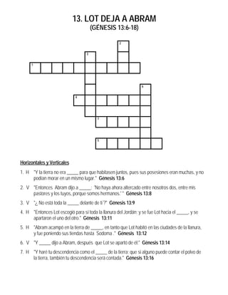 13. LOT DEJA A ABRAM
                                       (GÉNESIS 13:6-18)

                                                     2


                                   3


      1




                                                                 6


                             4




                                         7




                                         5




Horizontales y Verticales
1. H "Y la tierra no era _____ para que habitasen juntos, pues sus posesiones eran muchas, y no
     podían morar en un mismo lugar." Génesis 13:6
2. V "Entonces Abram dijo a _____: 'No haya ahora altercado entre nosotros dos, entre mis
     pastores y los tuyos, porque somos hermanos.' " Génesis 13:8
3. V "¿ No está toda la _____ delante de ti ?" Génesis 13:9
4. H "Entonces Lot escogió para sí toda la llanura del Jordán; y se fue Lot hacia el _____, y se
     apartaron el uno del otro." Génesis 13:11
5. H "Abram acampó en la tierra de _____, en tanto que Lot habitó en las ciudades de la llanura,
     y fue poniendo sus tiendas hasta Sodoma ." Génesis 13:12
6. V "Y _____ dijo a Abram, después que Lot se apartó de él:" Génesis 13:14
7. H "Y haré tu descendencia como el _____ de la tierra; que si alguno puede contar el polvo de
     la tierra, también tu descendencia será contada." Génesis 13:16
 