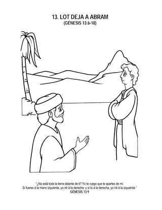 13. LOT DEJA A ABRAM
                                  (GÉNESIS 13:6-18)




           “¿No está toda la tierra delante de ti? Yo te ruego que te apartes de mí.
Si fueres á la mano izquierda, yo iré á la derecha: y si tú á la derecha, yo iré á la izquierda.”
                                        GÉNESIS 13:9
 