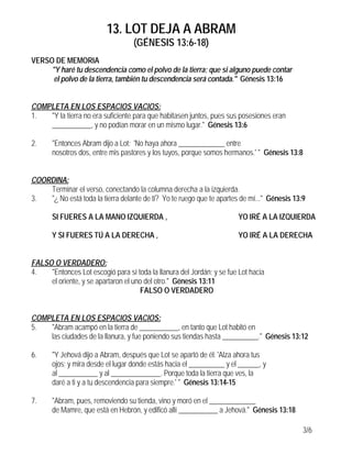13. LOT DEJA A ABRAM
                                   (GÉNESIS 13:6-18)
VERSO DE MEMORIA
     "Y haré tu descendencia como el polvo de la tierra; que si alguno puede contar
      el polvo de la tierra, también tu descendencia será contada." Génesis 13:16


COMPLETA EN LOS ESPACIOS VACIOS:
1.  "Y la tierra no era suficiente para que habitasen juntos, pues sus posesiones eran
    ___________, y no podían morar en un mismo lugar." Génesis 13:6

2.     "Entonces Abram dijo a Lot: 'No haya ahora _____________ entre
       nosotros dos, entre mis pastores y los tuyos, porque somos hermanos.' " Génesis 13:8


COORDINA:
    Terminar el verso, conectando la columna derecha a la izquierda.
3.  "¿ No está toda la tierra delante de ti? Yo te ruego que te apartes de mí..." Génesis 13:9

       SI FUERES A LA MANO IZQUIERDA ,                                 YO IRÉ A LA IZQUIERDA

       Y SI FUERES TÚ A LA DERECHA ,                                   YO IRÉ A LA DERECHA


FALSO O VERDADERO:
4.   "Entonces Lot escogió para sí toda la llanura del Jordán; y se fue Lot hacia
     el oriente, y se apartaron el uno del otro." Génesis 13:11
                                      FALSO O VERDADERO


COMPLETA EN LOS ESPACIOS VACIOS:
5.  "Abram acampó en la tierra de ___________, en tanto que Lot habitó en
    las ciudades de la llanura, y fue poniendo sus tiendas hasta __________." Génesis 13:12

6.     "Y Jehová dijo a Abram, después que Lot se apartó de él: 'Alza ahora tus
       ojos; y mira desde el lugar donde estás hacia el __________ y el ______, y
       al ___________ y al ______________. Porque toda la tierra que ves, la
       daré a ti y a tu descendencia para siempre.' " Génesis 13:14-15

7.     "Abram, pues, removiendo su tienda, vino y moró en el _____________
       de Mamre, que está en Hebrón, y edificó allí ___________ a Jehová." Génesis 13:18

                                                                                             3/6
 