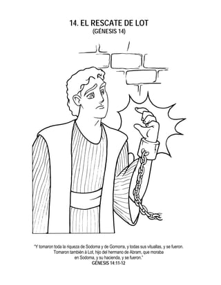 14. EL RESCATE DE LOT
                                 (GÉNESIS 14)




“Y tomaron toda la riqueza de Sodoma y de Gomorra, y todas sus vituallas, y se fueron.
          Tomaron también á Lot, hijo del hermano de Abram, que moraba
                        en Sodoma, y su hacienda, y se fueron.”
                                 GÉNESIS 14:11-12
 