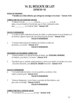 14. EL RESCATE DE LOT
                                         (GÉNESIS 14)
VERSO DE MEMORIA:
     "Y bendito sea el Dios Altísimo, que entregó tus enemigos en tu mano. " Génesis 14:20

COMPLETAR EN LOS ESPACIOS VACIOS:
1.  "Y Salieron el rey de ___________, el rey de ___________, el rey de
    Adma, el rey de Zeboim y el rey de Bela, que es Zoar, y ordenaron contra
    ellos ____________ en el valle de Sidim." Génesis 14:8


FALSO O VERDADERO:
2.   "Y el valle de Sidim estaba lleno de pozos de asfalto; y cuando huyeron el rey de Sodoma y el
     de Gomorra, algunos cayeron allí; y los demás huyeron al monte." Génesis 14:10
                                     FALSO O VERDADERO

3.     "Y tomaron toda la riqueza de Sodoma y de Gomorra, y todas sus
       provisiones, y se fueron." Génesis 14:11
                                     FALSO O VERDADERO


ENCERRAR LAS PALABRAS CORRECTAS:
4.   "Tomaron también a Lot, hijo del hermano de Abram, que (PASEABA, MORABA)
     en Sodoma, y sus bienes, y se fueron." Génesis 14:12

5.     "Oyó Abram que su pariente estaba prisionero, y armó a sus criados, los nacidos en su casa
       , trescientos dieciocho, y los (OCULTO, SIGUIO) hasta Dan." Génesis 14:14


FALSO O VERDADERO:
6.   Y no recobró todos los bienes, ni a Lot su pariente y sus bienes, ni las
     mujeres y demás gente. Génesis 14:16
                                    FALSO O VERDADERO

7.     "Entonces Melquisedec, rey de Salem y sacerdote del Dios Altísimo, sacó
       pan y vino; y le bendijo," Génesis 14:18-19
                                      FALSO O VERDADERO


COMPLETAR EN EL ESPACIO VACIO:
8.  "Y le dio Abram los ____________ de todo." Génesis 14:20

                                                                                           1/2
 