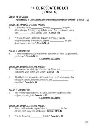 14. EL RESCATE DE LOT
                                         (GÉNESIS 14)
VERSO DE MEMORIA
     "Y bendito sea el Dios Altísimo, que entregó tus enemigos en tu mano." Génesis 14:20

COMPLETA EN LOS ESPACIOS VACIOS:
1.  "Y Salieron el rey de ___________, el rey de ___________, el rey de
    Adma, el rey de Zeboim y el rey de Bela, que es Zoar, y ordenaron contra
    ellos ____________ en el valle de Sidim." Génesis 14:8

2.     "Y el valle de Sidim estaba lleno de pozos de asfalto; y cuando __________
       el rey de Sodoma y el de Gomorra, algunos ______________ allí; y los
       demás huyeron al monte." Génesis 14:10


FALSO O VERDADERO:
3.   "Y tomaron toda la riqueza de Sodoma y de Gomorra, y todas sus provisiones,
     y se fueron." Génesis 14:11
                                   FALSO O VERDADERO


COMPLETA EN LOS ESPACIOS VACIOS:
4.  "Tomaron también a Lot, hijo del hermano de Abram, que _____________
    en Sodoma, y sus bienes, y se fueron." Génesis 14:12

5.     "Oyó Abram que su pariente estaba prisionero, y armó a sus criados, los
       nacidos en su casa, trescientos dieciocho, y los _______________
       hasta Dan." Génesis 14:14


FALSO O VERDADERO:
6.   Y no recobró todos los bienes, ni a Lot su pariente y sus bienes, ni las
     mujeres y demás gente. Génesis 14:16
                                    FALSO O VERDADERO


COMPLETA EN LOS ESPACIOS VACIOS:
7.  "Entonces Melquisedec, rey de Salem y _____________ del Dios
    Altísimo, sacó pan y vino; y le bendijo." Génesis 14:18-19

8.     "Y le dio Abram los ____________ de todo." Génesis 14:20

                                                                                    3/6
 