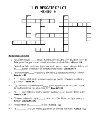 14. EL RESCATE DE LOT
                                       (GÉNESIS 14)
                      1                                              5

                 4                      3

                                                               8                                    7




                                  9




     2




                                  6



Horizontales y Verticales
1. V "Y Salieron el rey de _____, el rey de Gomorra, el rey de Adma, el rey de Zeboim y el rey de
     Bela, que es Zoar, y ordenaron contra ellos batalla en el valle de Sidim." Génesis 14:8
2. H "Y el valle de Sidim estaba lleno de pozos de asfalto; y cuando huyeron el rey de Sodoma y el
     de_____, algunos cayeron allí; y los demás huyeron al monte." Génesis 14:10
3. V "Y tomaron toda la _____ de Sodoma y de Gomorra, y todas sus provisiones, y se fueron."
     Génesis 14:11
4. H "_____ también a Lot, hijo del hermano de Abram, que moraba en Sodoma, y sus bienes,
     y se fueron." Génesis 14:12
5. V "Oyó Abram que su pariente estaba _____, y armó a sus criados, los nacidos en su casa ,
     trescientos dieciocho, y los siguio hasta Dan." Génesis 14:14
6. H "Y _____ todos los bienes, a Lot su pariente y sus bienes, y a las mujeres y demás gente."
     Génesis 14:16
7. V "Entonces Melquisedec, rey de _____ y sacerdote del Dios Altísimo, sacó pan y vino; y le
     bendijo." Génesis 14:18-19
8. H "Y le dio Abram los ____________ de todo." Génesis 14:20
9. H "Y __________ sea el Dios Altísimo, que entregó tus enemigos en tu mano." Génesis 14:20
 