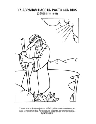 17. ABRAHAM HACE UN PACTO CON DIOS
                         (GÉNESIS 18:16-33)




“Y volvió á decir: No se enoje ahora mi Señor, si hablare solamente una vez:
 quizá se hallarán allí diez. No la destruiré, respondió, por amor de los diez.”
                                GÉNESIS 18:32
 