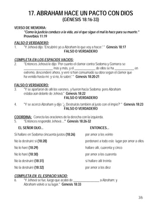 17. ABRAHAM HACE UN PACTO CON DIOS
                                     (GÉNESIS 18:16-33)
VERSO DE MEMORIA:
     "Como la justicia conduce a la vida, así el que sigue el mal lo hace para su muerte."
     Proverbios 11:19
FALSO O VERDADERO:
1.   "Y Jehová dijo: 'Encubriré yo a Abraham lo que voy a hacer.' " Génesis 18:17
                                    FALSO O VERDADERO

COMPLETA EN LOS ESPACIOS VACIOS:
2.  "Entonces Jehová le dijo: 'Por cuanto el clamor contra Sodoma y Gomorra se
    __________________ más y más, y el _____________ de ellos se ha ____________ en
    extremo, descenderé ahora, y veré si han consumado su obra según el clamor que
    ha venido hasta mí; y si no, lo sabré.' " Génesis 18:20-21

FALSO O VERDADERO:
3.   "Y se apartaron de allí los varones, y fueron hacia Sodoma; pero Abraham
     estaba aún delante de Jehová." Génesis 18:22
                                     FALSO O VERDADERO
4.      "Y se acercó Abraham y dijo: '¿ Destruirás también al justo con el impío?' " Génesis 18:23
                                      FALSO O VERDADERO

COORDINA: Conecta las oraciones de la derecha con la izquierda.
5.  "Entonces respondió Jehová:..." Génesis 18:26-32
     EL SEÑOR DIJO...                                     ENTONCES...
Si hallare en Sodoma cincuenta justos (18:26)         por amor a los veinte
No la destruiré si (18:28)                            perdonaré a todo este lugar por amor a ellos
No lo haré (18:29)                                    hallare allí, cuarenta y cinco
No lo haré (18:30)                                    por amor a los cuarenta
No la destruiré (18:31)                               si hallare allí treinta
No la destruiré (18:32)                               por amor a los diez

COMPLETA EN EL ESPACIO VACIO:
6.  "Y Jehová se fue, luego que acabó de ________________ a Abraham; y
    Abraham volvió a su lugar." Génesis 18:33


                                                                                              3/6
 