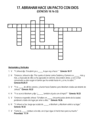 17. ABRAHAM HACE UN PACTO CON DIOS
                                   (GÉNESIS 18:16-33)

                                        1

                            7

4          5

                                                         6     3




                            2




Horizontales y Verticales
1. V "Y Jehová dijo: 'Encubriré yo a _____ lo que voy a hacer.' " Génesis 18:17
2. H "Entonces Jehová le dijo: 'Por cuanto el clamor contra Sodoma y Gomorra se _____, más y
     más, y el pecado de ellos se ha agravado en extremo, descenderé ahora, y veré si han
     consumado su obra según el clamor que ha venido hasta mí; y si no, lo sabré.' "
     Génesis18:20-21
3. V "Y se _____ de allí los varones, y fueron hacia Sodoma; pero Abraham estaba aún delante de
     Jehová." Génesis 18:22
4. H "Y se acercó Abraham y dijo: '¿_____ también al justo con el impío?' " Génesis 18:23
5. V "Entonces respondió Jehová: 'Si hallare en _____ cincuenta justos dentro de la ciudad,
     perdonaré a todo este lugar por amor a ellos.' " Génesis 18:26
6. H "Y Jehová se fue, luego que acabó de _____ a Abraham; y Abraham volvió a su lugar."
     Génesis 18:33
7. V "Como la _____ conduce a la vida, así el que sigue el mal lo hace para su muerte."
     Proverbios 11:19
 