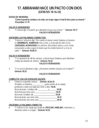 17. ABRAHAM HACE UN PACTO CON DIOS
(GÉNESIS 18:16-33)
1/2
VERSO DE MEMORIA:
"Como la justicia conduce a la vida, así el que sigue el mal lo hace para su muerte."
Proverbios 11:19
FALSO O VERDADERO:
1. "Y Jehová dijo: 'Encubriré yo a Abraham lo que voy a hacer.' " Génesis 18:17
FALSO O VERDADERO
ENCIERRA LAS PALABRAS CORRECTAS:
2. "Entonces Jehová le dijo: 'Por cuanto el clamor contra Sodoma y Gomorra
se (DISMINUYE, AUMENTA) más y más, y el pecado de ellos se ha
(QUEDADO, AGRAVADO) en extremo, descenderé ahora, y veré si han
consumado su obra según el clamor que ha venido hasta mí; y si no, lo
sabré.' " Génesis 18:20-21
FALSO O VERDADERO:
3. "Y se apartaron de allí los varones, y fueron hacia Sodoma; pero Abraham
estaba aún delante de Jehová." Génesis 18:22
FALSO O VERDADERO
4. "Y se acercó Abraham y dijo: '¿Destruirás también al justo con el impío?' "
Génesis 18:23
FALSO O VERDADERO
COMPLETA EN LOS ESPACIOS VACIOS:
5. Entonces respondió Jehová:... Génesis 18:26-32
Si hallare en Sodoma ____________ justos dentro de la ciudad,
perdonaré a todo este lugar por amor a ellos.'18:26
No la destruiré, si hallare allí __________ y _______18:28
No lo haré por amor a los _____________________18:29
No lo haré si hallare allí ______________________18:30
No la destruiré, por amor a los __________________18:31
No la destruiré, por amor a los __________________18:32
ENCIERRA LA PALABRA CORRECTA:
6. "Y Jehová se fue, luego que acabó de (PESCAR, HABLAR) a Abraham; y
Abraham volvió a su lugar." Génesis 18:33
 
