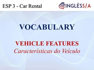 VOCABULARY
VEHICLE FEATURES
Características do Veículo
ESP 3 - Car Rental
 