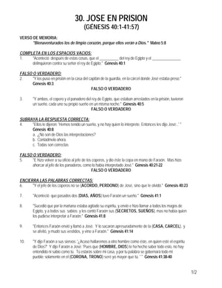 30. JOSE EN PRISION
(GÉNESIS 40:1-41:57)
1/2
VERSO DE MEMORIA:
"Bienaventurados los de limpio corazón, porque ellos verán a Dios." Mateo 5:8
COMPLETA EN LOS ESPACIOS VACIOS:
1. "Aconteció después de estas cosas, que el __________ del rey de Egipto y el _______________
delinquieron contra su señor el rey de Egipto." Génesis 40:1
FALSO O VERDADERO:
2. "Y los puso en prisión en la casa del capitán de la guardia, en la cárcel donde José estaba preso."
Génesis 40:3
FALSO O VERDADERO
3. "Y ambos, el copero y el panadero del rey de Egipto, que estaban arrestados en la prisión, tuvieron
un sueño, cada uno su propio sueño en un misma noche." Génesis 40:5
FALSO O VERDADERO
SUBRAYA LA RESPUESTA CORRECTA:
4. "Ellos le dijeron: 'Hemos tenido un sueño, y no hay quien lo interprete. Entonces les dijo José:..' "
Génesis 40:8
a. ¿No son de Dios las interpretaciones?
b. Contádmelo ahora.
c. Todas son correctas
FALSO O VERDADERO:
5. "E hizo volver a su oficio al jefe de los coperos, y dio éste la copa en mano de Faraón. Mas hizo
ahorcar al jefe de los panaderos, como lo había interpretado José." Génesis 40:21-22
FALSO O VERDADERO
ENCIERRA LAS PALABRAS CORRECTAS:
6. "Y el jefe de los coperos no se (ACORDO, PERDONO) de José, sino que le olvidó." Génesis 40:23
7. "Aconteció que pasados dos (DIAS, AÑOS) tuvo Faraón un sueño." Génesis 41:1
8. "Sucedió que por la mañana estaba agitado su espíritu, y envió e hizo llamar a todos los magos de
Egipto, y a todos sus sabios; y les contó Faraón sus (SECRETOS, SUEÑOS), mas no había quien
los pudiese interpretar a Faraón." Génesis 41:8
9. "Entonces Faraón envió y llamó a José. Y lo sacaron apresuradamente de la (CASA, CARCEL), y
se afeitó, y mudó sus vestidos, y vino a Faraón." Génesis 41:14
10. "Y dijo Faraón a sus siervos: '¿Acaso hallaremos a otro hombre como éste, en quien esté el espíritu
de Dios?' Y dijo Faraón a José: 'Pues que (HOMBRE, DIOS) te ha hecho saber todo esto, no hay
entendido ni sabio como tú. Tú estarás sobre mi casa, y por tu palabra se gobernará todo mi
pueblo; solamente en el (CORONA, TRONO) seré yo mayor que tú. ' " Génesis 41:38-40
 