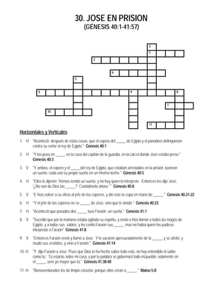 30. JOSE EN PRISION
(GÉNESIS 40:1-41:57)
3
7
2
6
5
4 9 8
1
10
11
Horizontales y Verticales
1. H "Aconteció después de estas cosas, que el copero del _____ de Egipto y el panadero delinquieron
contra su señor el rey de Egipto." Génesis 40:1
2. H "Y los puso en _____ en la casa del capitán de la guardia, en la cárcel donde José estaba preso."
Génesis 40:3
3. V "Y ambos, el copero y el _____del rey de Egipto, que estaban arrestados en la prisión, tuvieron
un sueño, cada uno su propio sueño en un misma noche." Génesis 40:5
4. H "Ellos le dijeron: 'Hemos tenido un sueño, y no hay quien lo interprete. Entonces les dijo José:
'¿No son de Dios las _____? Contádmelo ahora.' " Génesis 40:8
5. V "E hizo volver a su oficio al jefe de los coperos, y dio éste la copa en mano de _____." Génesis 40:21-22
6. H "Y el jefe de los coperos no se _____ de José, sino que le olvidó." Génesis 40:23
7. H "Aconteció que pasados dos _____ tuvo Faraón un sueño." Génesis 41:1
8. V "Sucedió que por la mañana estaba agitado su espíritu, y envió e hizo llamar a todos los magos de
Egipto, y a todos sus sabios; y les contó Faraón sus _____, mas no había quien los pudiese
interpretar a Faraón" Génesis 41:8
9. V "Entonces Faraón envió y llamó a José. Y lo sacaron apresuradamente de la _____, y se afeitó, y
mudó sus vestidos, y vino a Faraón." Génesis 41:14
10. H "Y dijo Faraón a José: 'Pues que Dios te ha hecho saber todo esto, no hay entendido ni sabio
como tú.' Tú estarás sobre mi casa, y por tu palabra se gobernará todo mi pueblo; solamente en
el _____ seré yo mayor que tú." Génesis 41:38-40
11. H "Bienaventurados los de limpio corazón, porque ellos verán a _____." Mateo 5:8
 