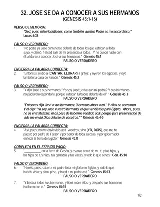 32. JOSE SE DA A CONOCER A SUS HERMANOS
(GÉNESIS 45:1-16)
1/2
VERSO DE MEMORIA:
"Sed, pues, misericordiosos, como también vuestro Padre es misericordioso."
Lucas 6:36
FALSO O VERDADERO:
1. "No podía ya José contenerse delante de todos los que estaban al lado
suyo, y clamó: 'Haced salir de mi presencia a todos.' Y no quedó nadie con
él, al darse a conocer José a sus hermanos." Génesis 45:1
FALSO O VERDADERO
ENCIERRA LA PALABRA CORRECTA:
2. "Entonces se dio a (CANTAR, LLORAR) a gritos; y oyeron los egipcios, y oyó
también la casa de Faraón." Génesis 45:2
FALSO O VERDADERO:
3. "Y dijo José a sus hermanos: 'Yo soy José; ¿vive aún mi padre? Y sus hermanos
no pudieron responderle, porque estaban turbados delante de él.' " Génesis 45:3
FALSO O VERDADERO
"Entonces dijo José a sus hermanos: 'Acercaos ahora a mí.' Y ellos se acercaron.
Y él dijo: 'Yo soy José vuestro hermano, el que vendisteis para Egipto. Ahora, pues,
no os entristezcáis, ni os pese de haberme vendido acá; porque para preservación de
vida me envió Dios delante de vosotros.' " Génesis 45:4-5
ENCIERRA LA PALABRA CORRECTA:
4. "Así, pues, no me enviasteis acá vosotros, sino (YO, DIOS), que me ha
puesto por padre de Faraón y por señor de toda su casa, y por gobernador
en toda la tierra de Egipto." Génesis 45:8
COMPLETA EN EL ESPACIO VACIO:
5. "__________ en la tierra de Gosén, y estarás cerca de mí, tú y tus hijos, y
los hijos de tus hijos, tus ganados y tus vacas, y todo lo que tienes." Gén. 45:10
FALSO O VERDADERO:
6. "Haréis, pues, saber a mi padre toda mi gloria en Egipto, y todo lo que
habéis visto; y daos prisa, y traed a mi padre acá." Génesis 45:13
FALSO O VERDADERO
7. "Y besó a todos sus hermanos, y lloró sobre ellos; y después sus hermanos
hablaron con él." Génesis 45:15
FALSO O VERDADERO
 
