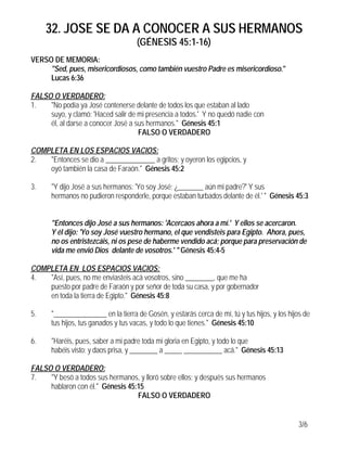 32. JOSE SE DA A CONOCER A SUS HERMANOS
(GÉNESIS 45:1-16)
3/6
VERSO DE MEMORIA:
"Sed, pues, misericordiosos, como también vuestro Padre es misericordioso."
Lucas 6:36
FALSO O VERDADERO:
1. "No podía ya José contenerse delante de todos los que estaban al lado
suyo, y clamó: 'Haced salir de mi presencia a todos.' Y no quedó nadie con
él, al darse a conocer José a sus hermanos." Génesis 45:1
FALSO O VERDADERO
COMPLETA EN LOS ESPACIOS VACIOS:
2. "Entonces se dio a ______________ a gritos; y oyeron los egipcios, y
oyó también la casa de Faraón." Génesis 45:2
3. "Y dijo José a sus hermanos: 'Yo soy José; ¿_______ aún mi padre?' Y sus
hermanos no pudieron responderle, porque estaban turbados delante de él.' " Génesis 45:3
"Entonces dijo José a sus hermanos: 'Acercaos ahora a mí.' Y ellos se acercaron.
Y él dijo: 'Yo soy José vuestro hermano, el que vendisteis para Egipto. Ahora, pues,
no os entristezcáis, ni os pese de haberme vendido acá; porque para preservación de
vida me envió Dios delante de vosotros.' " Génesis 45:4-5
COMPLETA EN LOS ESPACIOS VACIOS:
4. "Así, pues, no me enviasteis acá vosotros, sino ________, que me ha
puesto por padre de Faraón y por señor de toda su casa, y por gobernador
en toda la tierra de Egipto." Génesis 45:8
5. "_______________ en la tierra de Gosén, y estarás cerca de mí, tú y tus hijos, y los hijos de
tus hijos, tus ganados y tus vacas, y todo lo que tienes." Génesis 45:10
6. "Haréis, pues, saber a mi padre toda mi gloria en Egipto, y todo lo que
habéis visto; y daos prisa, y ________ a _____ ___________ acá." Génesis 45:13
FALSO O VERDADERO:
7. "Y besó a todos sus hermanos, y lloró sobre ellos; y después sus hermanos
hablaron con él." Génesis 45:15
FALSO O VERDADERO
 
