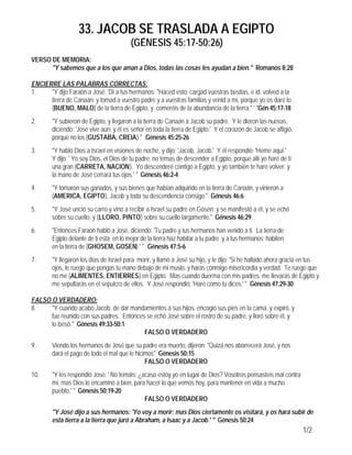 33. JACOB SE TRASLADA A EGIPTO
(GÉNESIS 45:17-50:26)
1/2
VERSO DE MEMORIA:
"Y sabemos que a los que aman a Dios, todas las cosas les ayudan a bien." Romanos 8:28
ENCIERRE LAS PALABRAS CORRECTAS:
1. "Y dijo Faraón a José: 'Dí a tus hermanos: "Haced esto: cargad vuestras bestias, e id, volved a la
tierra de Canaán; y tomad a vuestro padre y a vuestras familias y venid a mí, porque yo os daré lo
(BUENO, MALO) de la tierra de Egipto, y comeréis de la abundancia de la tierra." ' "Gén 45:17-18
2. "Y subieron de Egipto, y llegaron a la tierra de Canaán a Jacob su padre. Y le dieron las nuevas,
diciendo: 'José vive aún; y él es señor en toda la tierra de Egipto.' Y el corazón de Jacob se afligió,
porque no los (GUSTABA, CREIA)." Génesis 45:25-26
3. "Y habló Dios a Israel en visiones de noche, y dijo: 'Jacob, Jacob.' Y él respondió: 'Heme aquí.'
Y dijo: ' Yo soy Dios, el Dios de tu padre; no temas de descender a Egipto, porque allí yo haré de ti
una gran (CARRETA, NACION). Yo descenderé contigo a Egipto, y yo también te haré volver; y
la mano de José cerrará tus ojos.' " Génesis 46:2-4
4. "Y tomaron sus ganados, y sus bienes que habían adquirido en la tierra de Canaán, y vinieron a
(AMERICA, EGIPTO), Jacob y toda su descendencia consigo." Génesis 46:6
5. "Y José unció su carro y vino a recibir a Israel su padre en Gosén; y se manifestó a él, y se echó
sobre su cuello, y (LLORO, PINTO) sobre su cuello largamente." Génesis 46:29
6. "Entonces Faraón habló a José, diciendo: 'Tu padre y tus hermanos han venido a ti. La tierra de
Egipto delante de ti está; en lo mejor de la tierra haz habitar a tu padre y a tus hermanos; habiten
en la tierra de (GHOSEM, GOSEN).' " Génesis 47:5-6
7. "Y llegaron los días de Israel para morir, y llamó a José su hijo, y le dijo: 'Si he hallado ahora gracia en tus
ojos, te ruego que pongas tu mano debajo de mi muslo, y harás conmigo misericordia y verdad. Te ruego que
no me (ALIMENTES, ENTIERRES) en Egipto. Mas cuando duerma con mis padres, me llevarás de Egipto y
me sepultarás en el sepulcro de ellos. Y José respondió: 'Haré como tu dices.' " Génesis 47:29-30
FALSO O VERDADERO:
8. "Y cuando acabó Jacob de dar mandamientos a sus hijos, encogió sus pies en la cama, y expiró, y
fue reunido con sus padres. Entonces se echó José sobre el rostro de su padre, y lloró sobre él, y
lo besó." Génesis 49:33-50:1
FALSO O VERDADERO
9. Viendo los hermanos de José que su padre era muerto, dijeron: "Quizá nos aborrecerá José, y nos
dará el pago de todo el mal que le hicimos" Génesis 50:15
FALSO O VERDADERO
10. "Y les respondió José: ' No temáis; ¿acaso estoy yo en lugar de Dios? Vosotros pensasteis mal contra
mí, mas Dios lo encaminó a bien, para hacer lo que vemos hoy, para mantener en vida a mucho
pueblo.' " Génesis 50:19-20
FALSO O VERDADERO
"Y José dijo a sus hermanos: 'Yo voy a morir; mas Dios ciertamente os visitará, y os hará subir de
esta tierra a la tierra que juró a Abraham, a Isaac y a Jacob.' " Génesis 50:24
 