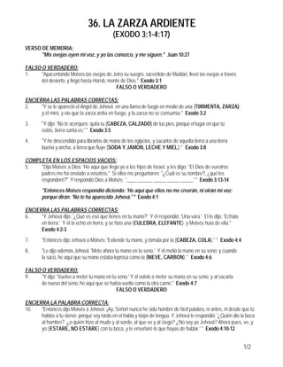 36. LA ZARZA ARDIENTE
(EXODO 3:1-4:17)
1/2
VERSO DE MEMORIA:
"Mis ovejas oyen mi voz, y yo las conozco, y me siguen." Juan 10:27
FALSO O VERDADERO:
1. "Apacentando Moisés las ovejas de Jetro su suegro, sacerdote de Madián, llevó las ovejas a través
del desierto, y llegó hasta Horeb, monte de Dios." Exodo 3:1
FALSO O VERDADERO
ENCIERRA LAS PALABRAS CORRECTAS:
2. "Y se le apareció el Angel de Jehová en una llama de fuego en medio de una (T0RMENTA, ZARZA);
y él miró, y vio que la zarza ardía en fuego, y la zarza no se consumía." Exodo 3:2
3. "Y dijo: 'No te acerques; quita tu (CABEZA, CALZADO) de tus pies, porque el lugar en que tú
estás, tierra santa es.' " Exodo 3:5
4. "Y he descendido para librarlos de mano de los egipcios, y sacarlos de aquella tierra a una tierra
buena y ancha, a tierra que fluye (SODA Y JAMON, LECHE Y MIEL)." Exodo 3:8
COMPLETA EN LOS ESPACIOS VACIOS:
5. "Dijo Moisés a Dios: 'He aquí que llego yo a los hijos de Israel, y les digo: "El Dios de vuestros
padres me ha enviado a vosotros." Si ellos me preguntaren: "¿Cuál es su nombre?, ¿qué les
responderé?" Y respondió Dios a Moisés: '____ ______ _____ _____ _____.' " Exodo 3:13-14
"Entonces Moisés respondió diciendo: 'He aquí que ellos no me creerán, ni oirán mi voz;
porque dirán: 'No te ha aparecido Jehová.' '' Exodo 4:1
ENCIERRA LAS PALABRAS CORRECTAS:
6. "Y Jehová dijo: '¿Qué es eso que tienes en tu mano?' Y él respondió: 'Una vara.' El le dijo: 'Echala
en tierra.' Y él la echó en tierra, y se hizo una (CULEBRA, ELEFANTE); y Moisés huía de ella."
Exodo 4:2-3
7. "Entonces dijo Jehová a Moisés: 'Extiende tu mano, y tómala por la (CABEZA, COLA).' " Exodo 4:4
8. "Le dijo además Jehová: 'Mete ahora tu mano en tu seno.' Y él metió la mano en su seno; y cuando
la sacó, he aquí que su mano estaba leprosa como la (NIEVE, CARBON)." Exodo 4:6
FALSO O VERDADERO:
9. "Y dijo: 'Vuelve a meter tu mano en tu seno.' Y él volvió a meter su mano en su seno; y al sacarla
de nuevo del seno, he aquí que se había vuelto como la otra carne." Exodo 4:7
FALSO O VERDADERO
ENCIERRA LA PALABRA CORRECTA:
10. "Entonces dijo Moisés a Jehová: ¡Ay, Señor! nunca he sido hombre de fácil palabra, ni antes, ni desde que tú
hablas a tu siervo; porque soy tardo en el habla y torpe de lengua. Y Jehová le respondió: '¿Quién dio la boca
al hombre? ¿o quién hizo al mudo y al sordo, al que ve y al ciego? ¿No soy yo Jehová? Ahora pues, ve, y
yo (ESTARE, NO ESTARE) con tu boca, y te enseñaré lo que hayas de hablar.' " Exodo 4:10-12
 