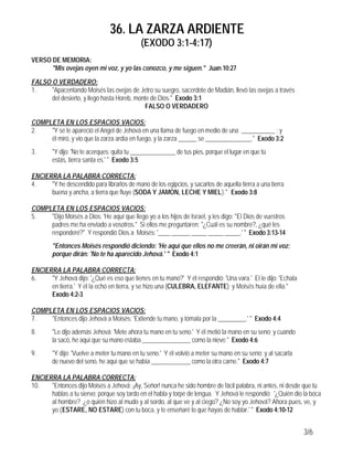 36. LA ZARZA ARDIENTE
(EXODO 3:1-4:17)
3/6
VERSO DE MEMORIA:
"Mis ovejas oyen mi voz, y yo las conozco, y me siguen." Juan 10:27
FALSO O VERDADERO:
1. "Apacentando Moisés las ovejas de Jetro su suegro, sacerdote de Madián, llevó las ovejas a través
del desierto, y llegó hasta Horeb, monte de Dios." Exodo 3:1
FALSO O VERDADERO
COMPLETA EN LOS ESPACIOS VACIOS:
2. "Y se le apareció el Angel de Jehová en una llama de fuego en medio de una ___________ ; y
él miró, y vio que la zarza ardía en fuego, y la zarza ______ se _______________." Exodo 3:2
3. "Y dijo: 'No te acerques; quita tu _______________ de tus pies, porque el lugar en que tú
estás, tierra santa es.' " Exodo 3:5
ENCIERRA LA PALABRA CORRECTA:
4. "Y he descendido para librarlos de mano de los egipcios, y sacarlos de aquella tierra a una tierra
buena y ancha, a tierra que fluye (SODA Y JAMON, LECHE Y MIEL)." Exodo 3:8
COMPLETA EN LOS ESPACIOS VACIOS:
5. "Dijo Moisés a Dios: 'He aquí que llego yo a los hijos de Israel, y les digo: "El Dios de vuestros
padres me ha enviado a vosotros." Si ellos me preguntaren: "¿Cuál es su nombre?, ¿qué les
responderé?" Y respondió Dios a Moisés: '____ ______ _____ _____ _____.' " Exodo 3:13-14
"Entonces Moisés respondió diciendo: 'He aquí que ellos no me creerán, ni oirán mi voz;
porque dirán: 'No te ha aparecido Jehová.' " Exodo 4:1
ENCIERRA LA PALABRA CORRECTA:
6. "Y Jehová dijo: '¿Qué es eso que tienes en tu mano?' Y él respondió: 'Una vara.' El le dijo: 'Echala
en tierra.' Y él la echó en tierra, y se hizo una (CULEBRA, ELEFANTE); y Moisés huía de ella."
Exodo 4:2-3
COMPLETA EN LOS ESPACIOS VACIOS:
7. "Entonces dijo Jehová a Moisés: 'Extiende tu mano, y tómala por la _________.' " Exodo 4:4
8. "Le dijo además Jehová: 'Mete ahora tu mano en tu seno.' Y él metió la mano en su seno; y cuando
la sacó, he aquí que su mano estaba ________________ como la nieve." Exodo 4:6
9. "Y dijo: 'Vuelve a meter tu mano en tu seno.' Y él volvió a meter su mano en su seno; y al sacarla
de nuevo del seno, he aquí que se había _____________ como la otra carne." Exodo 4:7
ENCIERRA LA PALABRA CORRECTA:
10. "Entonces dijo Moisés a Jehová: ¡Ay, Señor! nunca he sido hombre de fácil palabra, ni antes, ni desde que tú
hablas a tu siervo; porque soy tardo en el habla y torpe de lengua. Y Jehová le respondió: '¿Quién dio la boca
al hombre? ¿o quién hizo al mudo y al sordo, al que ve y al ciego? ¿No soy yo Jehová? Ahora pues, ve, y
yo (ESTARE, NO ESTARE) con tu boca, y te enseñaré lo que hayas de hablar.' " Exodo 4:10-12
 