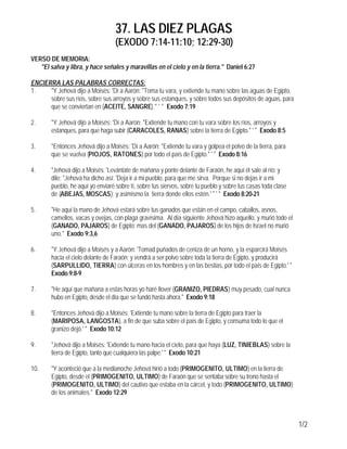 37. LAS DIEZ PLAGAS
(EXODO 7:14-11:10; 12:29-30)
1/2
VERSO DE MEMORIA:
"El salva y libra, y hace señales y maravillas en el cielo y en la tierra." Daniel 6:27
ENCIERRA LAS PALABRAS CORRECTAS:
1. "Y Jehová dijo a Moisés: 'Dí a Aarón: "Toma tu vara, y extiende tu mano sobre las aguas de Egipto,
sobre sus ríos, sobre sus arroyos y sobre sus estanques, y sobre todos sus depósitos de aguas, para
que se conviertan en (ACEITE, SANGRE)." ' " Exodo 7:19
2. "Y Jehová dijo a Moisés: 'Dí a Aarón: "Extiende tu mano con tu vara sobre los ríos, arroyos y
estanques, para que haga subir (CARACOLES, RANAS) sobre la tierra de Egipto." ' " Exodo 8:5
3. "Entonces Jehová dijo a Moisés: 'Dí a Aarón: "Extiende tu vara y golpea el polvo de la tierra, para
que se vuelva (PIOJOS, RATONES) por todo el país de Egipto." ' " Exodo 8:16
4. "Jehová dijo a Moisés: 'Levántate de mañana y ponte delante de Faraón, he aquí él sale al río; y
dile: "Jehová ha dicho así: 'Deja ir a mi pueblo, para que me sirva. Porque si no dejas ir a mi
pueblo, he aquí yo enviaré sobre tí, sobre tus siervos, sobre tu pueblo y sobre tus casas toda clase
de (ABEJAS, MOSCAS); y asimismo la tierra donde ellos estén.' " ' " Exodo 8:20-21
5. "He aquí la mano de Jehová estará sobre tus ganados que están en el campo, caballos, asnos,
camellos, vacas y ovejas, con plaga gravísima. Al día siguiente Jehová hizo aquello, y murió todo el
(GANADO, PAJAROS) de Egipto; mas del (GANADO, PAJAROS) de los hijos de Israel no murió
uno." Exodo 9:3,6
6. "Y Jehová dijo a Moisés y a Aarón: 'Tomad puñados de ceniza de un horno, y la esparcirá Moisés
hacia el cielo delante de Faraón; y vendrá a ser polvo sobre toda la tierra de Egipto, y producirá
(SARPULLIDO, TIERRA) con úlceras en los hombres y en las bestias, por todo el país de Egipto.' "
Exodo 9:8-9
7. "He aquí que mañana a estas horas yo haré llover (GRANIZO, PIEDRAS) muy pesado, cual nunca
hubo en Egipto, desde el día que se fundó hasta ahora." Exodo 9:18
8. "Entonces Jehová dijo a Moisés: 'Extiende tu mano sobre la tierra de Egipto para traer la
(MARIPOSA, LANGOSTA), a fin de que suba sobre el país de Egipto, y consuma todo lo que el
granizo dejó.' " Exodo 10:12
9. "Jehová dijo a Moisés: 'Extiende tu mano hacia el cielo, para que haya (LUZ, TINIEBLAS) sobre la
tierra de Egipto, tanto que cualquiera las palpe.' " Exodo 10:21
10. "Y aconteció que a la medianoche Jehová hirió a todo (PRIMOGENITO, ULTIMO) en la tierra de
Egipto, desde el (PRIMOGENITO, ULTIMO) de Faraón que se sentaba sobre su trono hasta el
(PRIMOGENITO, ULTIMO) del cautivo que estaba en la cárcel, y todo (PRIMOGENITO, ULTIMO)
de los animales." Exodo 12:29
 